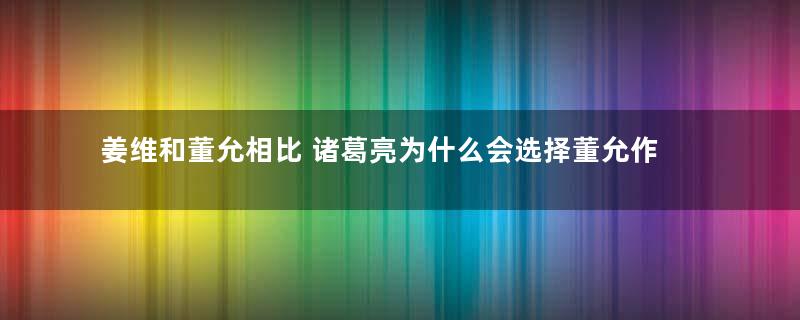 姜维和董允相比 诸葛亮为什么会选择董允作为继承人